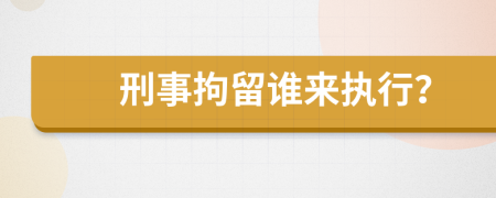 刑事拘留谁来执行？