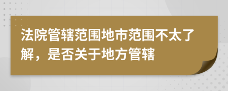 法院管辖范围地市范围不太了解，是否关于地方管辖