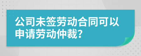 公司未签劳动合同可以申请劳动仲裁？