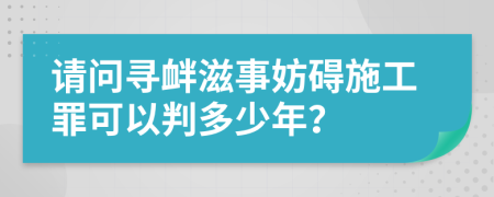 请问寻衅滋事妨碍施工罪可以判多少年？