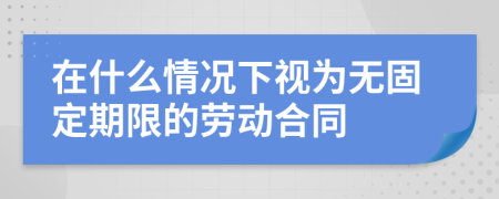 在什么情况下视为无固定期限的劳动合同