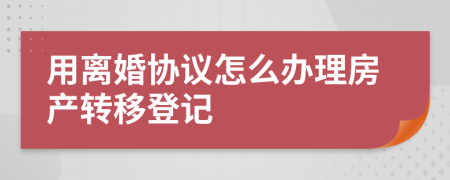 用离婚协议怎么办理房产转移登记