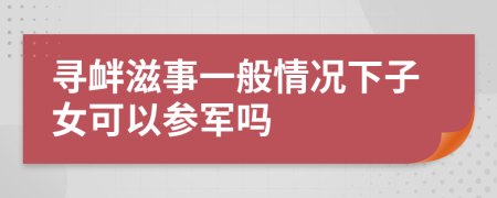 寻衅滋事一般情况下子女可以参军吗