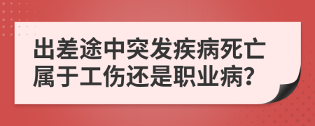 出差途中突发疾病死亡属于工伤还是职业病？