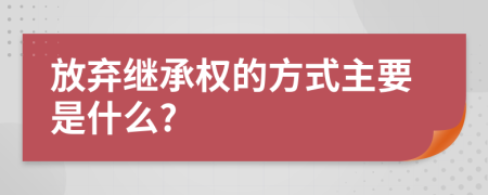 放弃继承权的方式主要是什么?