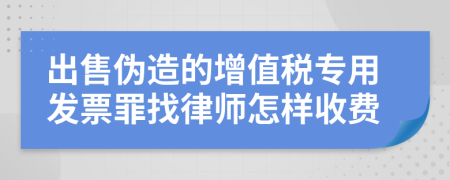 出售伪造的增值税专用发票罪找律师怎样收费