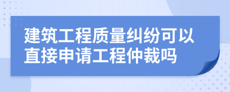 建筑工程质量纠纷可以直接申请工程仲裁吗