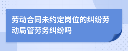 劳动合同未约定岗位的纠纷劳动局管劳务纠纷吗