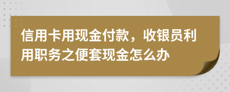 信用卡用现金付款，收银员利用职务之便套现金怎么办
