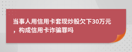 当事人用信用卡套现炒股欠下30万元，构成信用卡诈骗罪吗