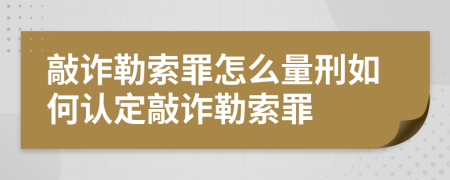 敲诈勒索罪怎么量刑如何认定敲诈勒索罪