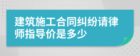 建筑施工合同纠纷请律师指导价是多少