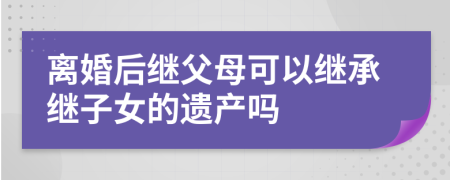 离婚后继父母可以继承继子女的遗产吗