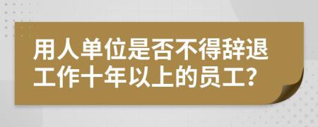 用人单位是否不得辞退工作十年以上的员工？