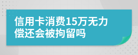 信用卡消费15万无力偿还会被拘留吗