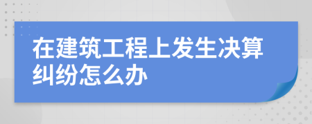 在建筑工程上发生决算纠纷怎么办