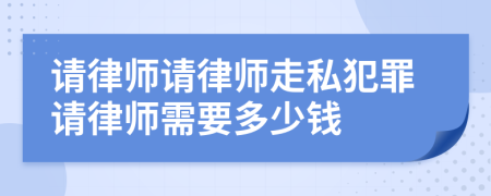 请律师请律师走私犯罪请律师需要多少钱