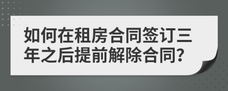 如何在租房合同签订三年之后提前解除合同？