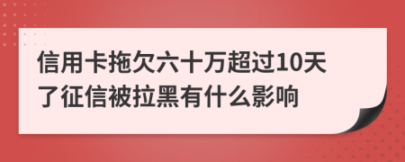 信用卡拖欠六十万超过10天了征信被拉黑有什么影响