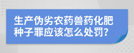 生产伪劣农药兽药化肥种子罪应该怎么处罚？