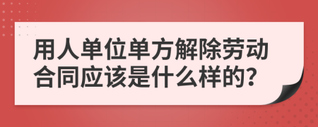 用人单位单方解除劳动合同应该是什么样的？