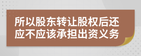 所以股东转让股权后还应不应该承担出资义务