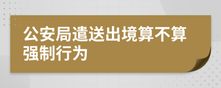 公安局遣送出境算不算强制行为