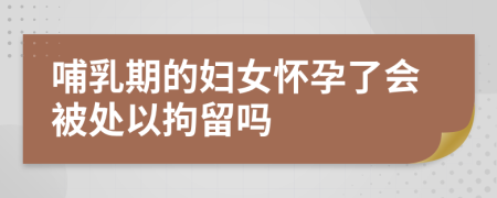 哺乳期的妇女怀孕了会被处以拘留吗