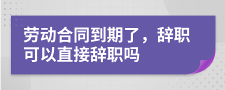 劳动合同到期了，辞职可以直接辞职吗