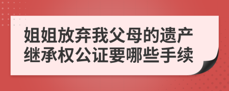 姐姐放弃我父母的遗产继承权公证要哪些手续