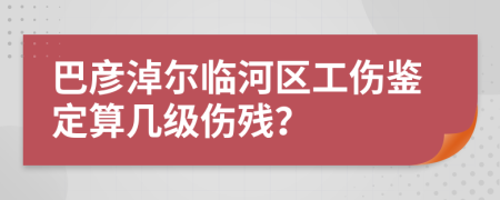 巴彦淖尔临河区工伤鉴定算几级伤残？