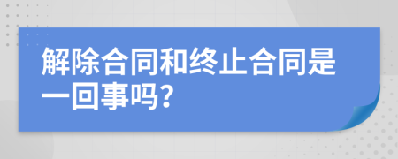 解除合同和终止合同是一回事吗？