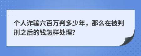 个人诈骗六百万判多少年，那么在被判刑之后的钱怎样处理？