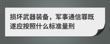 损坏武器装备，军事通信罪既遂应按照什么标准量刑