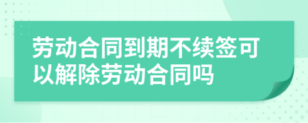 劳动合同到期不续签可以解除劳动合同吗