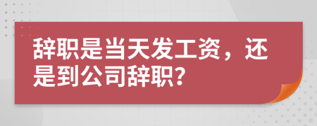 辞职是当天发工资，还是到公司辞职？