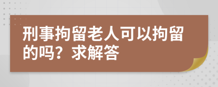 刑事拘留老人可以拘留的吗？求解答