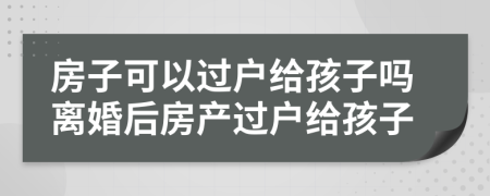 房子可以过户给孩子吗离婚后房产过户给孩子