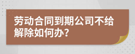 劳动合同到期公司不给解除如何办？