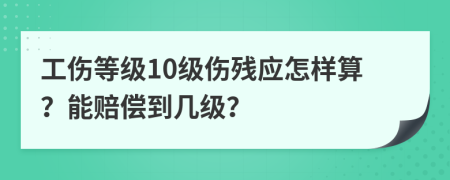 工伤等级10级伤残应怎样算？能赔偿到几级？