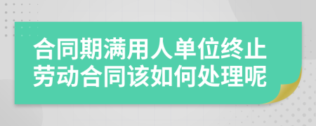 合同期满用人单位终止劳动合同该如何处理呢