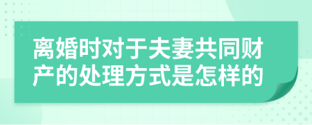 离婚时对于夫妻共同财产的处理方式是怎样的