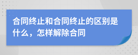 合同终止和合同终止的区别是什么，怎样解除合同