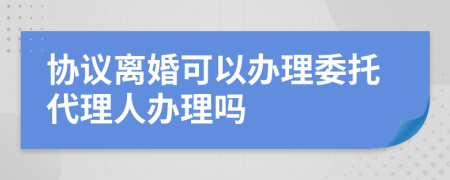 协议离婚可以办理委托代理人办理吗