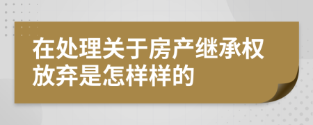 在处理关于房产继承权放弃是怎样样的