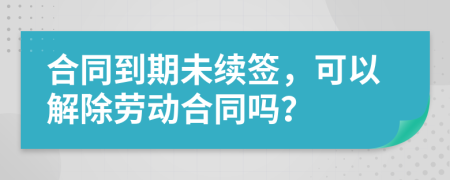 合同到期未续签，可以解除劳动合同吗？