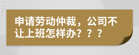 申请劳动仲裁，公司不让上班怎样办？？？