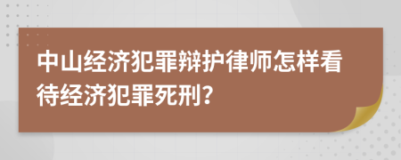 中山经济犯罪辩护律师怎样看待经济犯罪死刑？