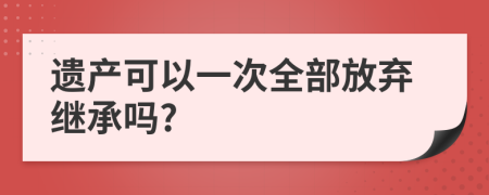 遗产可以一次全部放弃继承吗?