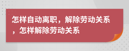 怎样自动离职，解除劳动关系，怎样解除劳动关系